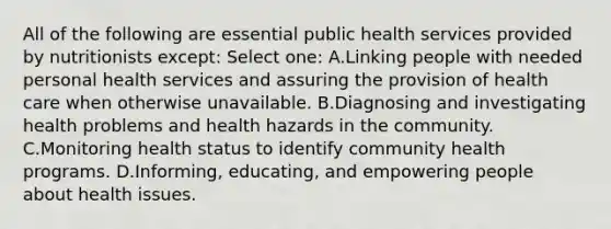 All of the following are essential public health services provided by nutritionists except: Select one: A.Linking people with needed personal health services and assuring the provision of health care when otherwise unavailable. B.Diagnosing and investigating health problems and health hazards in the community. C.Monitoring health status to identify community health programs. D.Informing, educating, and empowering people about health issues.