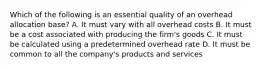 Which of the following is an essential quality of an overhead allocation base? A. It must vary with all overhead costs B. It must be a cost associated with producing the firm's goods C. It must be calculated using a predetermined overhead rate D. It must be common to all the company's products and services