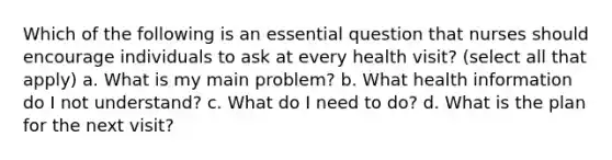 Which of the following is an essential question that nurses should encourage individuals to ask at every health visit? (select all that apply) a. What is my main problem? b. What health information do I not understand? c. What do I need to do? d. What is the plan for the next visit?