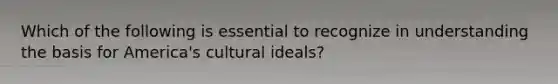 Which of the following is essential to recognize in understanding the basis for America's cultural ideals?