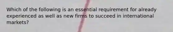 Which of the following is an essential requirement for already experienced as well as new firms to succeed in international markets?