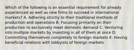 Which of the following is an essential requirement for already experienced as well as new firms to succeed in international markets? A. Adhering strictly to their traditional methods of production and operations B. Focusing primarily on their production to exclusively meet domestic demand C. Venturing into multiple markets by investing in all of them at once D. Committing themselves completely to foreign markets E. Having beneficial relations with lobbyists of foreign markets