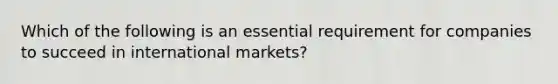 Which of the following is an essential requirement for companies to succeed in international markets?