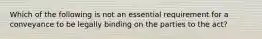 Which of the following is not an essential requirement for a conveyance to be legally binding on the parties to the act?