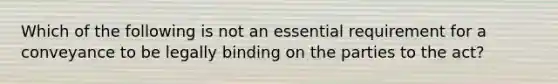 Which of the following is not an essential requirement for a conveyance to be legally binding on the parties to the act?