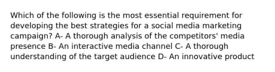 Which of the following is the most essential requirement for developing the best strategies for a social media marketing campaign? A- A thorough analysis of the competitors' media presence B- An interactive media channel C- A thorough understanding of the target audience D- An innovative product