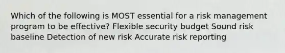 Which of the following is MOST essential for a risk management program to be effective? Flexible security budget Sound risk baseline Detection of new risk Accurate risk reporting