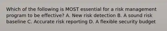 Which of the following is MOST essential for a risk management program to be effective? A. New risk detection B. A sound risk baseline C. Accurate risk reporting D. A flexible security budget