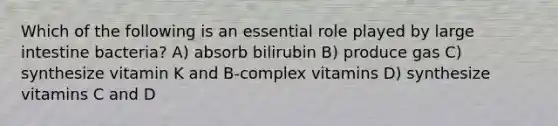 Which of the following is an essential role played by <a href='https://www.questionai.com/knowledge/kGQjby07OK-large-intestine' class='anchor-knowledge'>large intestine</a> bacteria? A) absorb bilirubin B) produce gas C) synthesize vitamin K and B-complex vitamins D) synthesize vitamins C and D