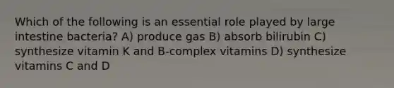 Which of the following is an essential role played by large intestine bacteria? A) produce gas B) absorb bilirubin C) synthesize vitamin K and B-complex vitamins D) synthesize vitamins C and D