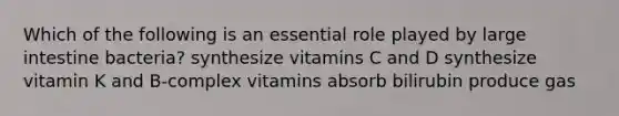 Which of the following is an essential role played by <a href='https://www.questionai.com/knowledge/kGQjby07OK-large-intestine' class='anchor-knowledge'>large intestine</a> bacteria? synthesize vitamins C and D synthesize vitamin K and B-complex vitamins absorb bilirubin produce gas