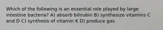 Which of the following is an essential role played by <a href='https://www.questionai.com/knowledge/kGQjby07OK-large-intestine' class='anchor-knowledge'>large intestine</a> bacteria? A) absorb bilirubin B) synthesize vitamins C and D C) synthesis of vitamin K D) produce gas