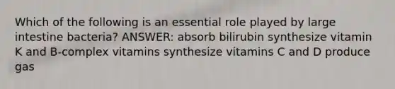 Which of the following is an essential role played by <a href='https://www.questionai.com/knowledge/kGQjby07OK-large-intestine' class='anchor-knowledge'>large intestine</a> bacteria? ANSWER: absorb bilirubin synthesize vitamin K and B-complex vitamins synthesize vitamins C and D produce gas