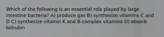 Which of the following is an essential role played by large intestine bacteria? A) produce gas B) synthesize vitamins C and D C) synthesize vitamin K and B-complex vitamins D) absorb bilirubin