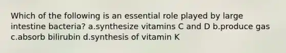 Which of the following is an essential role played by large intestine bacteria? a.synthesize vitamins C and D b.produce gas c.absorb bilirubin d.synthesis of vitamin K