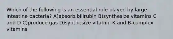 Which of the following is an essential role played by large intestine bacteria? A)absorb bilirubin B)synthesize vitamins C and D C)produce gas D)synthesize vitamin K and B-complex vitamins