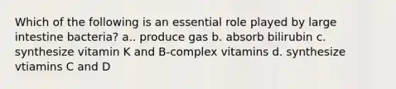 Which of the following is an essential role played by <a href='https://www.questionai.com/knowledge/kGQjby07OK-large-intestine' class='anchor-knowledge'>large intestine</a> bacteria? a.. produce gas b. absorb bilirubin c. synthesize vitamin K and B-complex vitamins d. synthesize vtiamins C and D