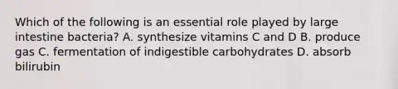 Which of the following is an essential role played by <a href='https://www.questionai.com/knowledge/kGQjby07OK-large-intestine' class='anchor-knowledge'>large intestine</a> bacteria? A. synthesize vitamins C and D B. produce gas C. fermentation of indigestible carbohydrates D. absorb bilirubin