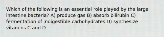 Which of the following is an essential role played by the large intestine bacteria? A) produce gas B) absorb bilirubin C) fermentation of indigestible carbohydrates D) synthesize vitamins C and D