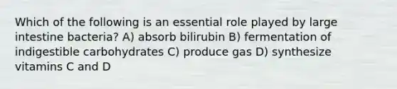 Which of the following is an essential role played by large intestine bacteria? A) absorb bilirubin B) fermentation of indigestible carbohydrates C) produce gas D) synthesize vitamins C and D