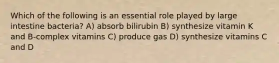 Which of the following is an essential role played by <a href='https://www.questionai.com/knowledge/kGQjby07OK-large-intestine' class='anchor-knowledge'>large intestine</a> bacteria? A) absorb bilirubin B) synthesize vitamin K and B-complex vitamins C) produce gas D) synthesize vitamins C and D