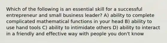 Which of the following is an essential skill for a successful entrepreneur and small business leader? A) ability to complete complicated mathematical functions in your head B) ability to use hand tools C) ability to intimidate others D) ability to interact in a friendly and effective way with people you don't know