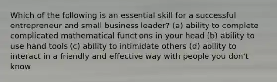 Which of the following is an essential skill for a successful entrepreneur and small business leader? (a) ability to complete complicated mathematical functions in your head (b) ability to use hand tools (c) ability to intimidate others (d) ability to interact in a friendly and effective way with people you don't know