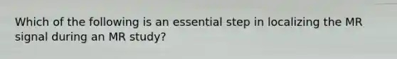 Which of the following is an essential step in localizing the MR signal during an MR study?