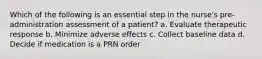 Which of the following is an essential step in the nurse's pre-administration assessment of a patient? a. Evaluate therapeutic response b. Minimize adverse effects c. Collect baseline data d. Decide if medication is a PRN order