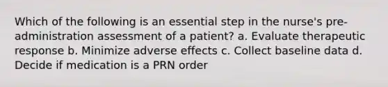 Which of the following is an essential step in the nurse's pre-administration assessment of a patient? a. Evaluate therapeutic response b. Minimize adverse effects c. Collect baseline data d. Decide if medication is a PRN order