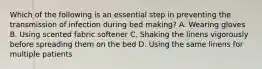 Which of the following is an essential step in preventing the transmission of infection during bed making? A. Wearing gloves B. Using scented fabric softener C. Shaking the linens vigorously before spreading them on the bed D. Using the same linens for multiple patients