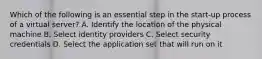 Which of the following is an essential step in the start-up process of a virtual server? A. Identify the location of the physical machine B. Select identity providers C. Select security credentials D. Select the application set that will run on it