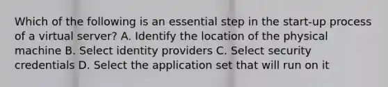 Which of the following is an essential step in the start-up process of a virtual server? A. Identify the location of the physical machine B. Select identity providers C. Select security credentials D. Select the application set that will run on it