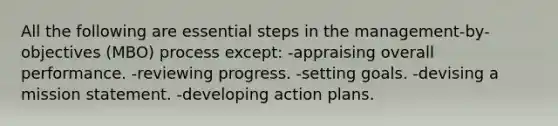 All the following are essential steps in the management-by-objectives (MBO) process except: -appraising overall performance. -reviewing progress. -setting goals. -devising a mission statement. -developing action plans.