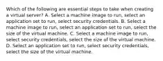 Which of the following are essential steps to take when creating a virtual server? A. Select a machine image to run, select an application set to run, select security credentials. B. Select a machine image to run, select an application set to run, select the size of the virtual machine. C. Select a machine image to run, select security credentials, select the size of the virtual machine. D. Select an application set to run, select security credentials, select the size of the virtual machine.