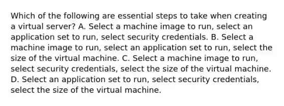 Which of the following are essential steps to take when creating a virtual server? A. Select a machine image to run, select an application set to run, select security credentials. B. Select a machine image to run, select an application set to run, select the size of the virtual machine. C. Select a machine image to run, select security credentials, select the size of the virtual machine. D. Select an application set to run, select security credentials, select the size of the virtual machine.