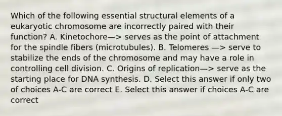 Which of the following essential structural elements of a eukaryotic chromosome are incorrectly paired with their function? A. Kinetochore—> serves as the point of attachment for the spindle fibers (microtubules). B. Telomeres —> serve to stabilize the ends of the chromosome and may have a role in controlling cell division. C. Origins of replication—> serve as the starting place for DNA synthesis. D. Select this answer if only two of choices A-C are correct E. Select this answer if choices A-C are correct