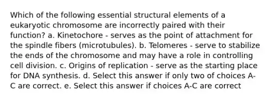 Which of the following essential structural elements of a eukaryotic chromosome are incorrectly paired with their function? a. Kinetochore - serves as the point of attachment for the spindle fibers (microtubules). b. Telomeres - serve to stabilize the ends of the chromosome and may have a role in controlling cell division. c. Origins of replication - serve as the starting place for DNA synthesis. d. Select this answer if only two of choices A-C are correct. e. Select this answer if choices A-C are correct