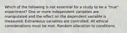 Which of the following is not essential for a study to be a "true" experiment? One or more independent variables are manipulated and the effect on the dependent variable is measured. Extraneous variables are controlled. All ethical considerations must be met. Random allocation to conditions.