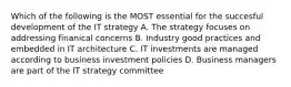 Which of the following is the MOST essential for the succesful development of the IT strategy A. The strategy focuses on addressing finanical concerns B. Industry good practices and embedded in IT architecture C. IT investments are managed according to business investment policies D. Business managers are part of the IT strategy committee