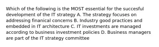 Which of the following is the MOST essential for the succesful development of the IT strategy A. The strategy focuses on addressing finanical concerns B. Industry good practices and embedded in IT architecture C. IT investments are managed according to business investment policies D. Business managers are part of the IT strategy committee