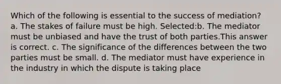 Which of the following is essential to the success of mediation? a. The stakes of failure must be high. Selected:b. The mediator must be unbiased and have the trust of both parties.This answer is correct. c. The significance of the differences between the two parties must be small. d. The mediator must have experience in the industry in which the dispute is taking place