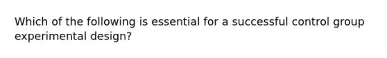 Which of the following is essential for a successful control group experimental design?