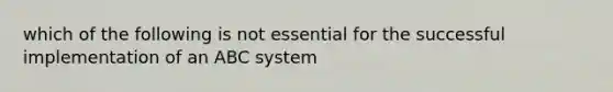 which of the following is not essential for the successful implementation of an ABC system