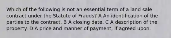 Which of the following is not an essential term of a land sale contract under the Statute of Frauds? A An identification of the parties to the contract. B A closing date. C A description of the property. D A price and manner of payment, if agreed upon.