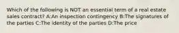 Which of the following is NOT an essential term of a real estate sales contract? A:An inspection contingency B:The signatures of the parties C:The identity of the parties D:The price