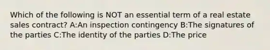 Which of the following is NOT an essential term of a real estate sales contract? A:An inspection contingency B:The signatures of the parties C:The identity of the parties D:The price