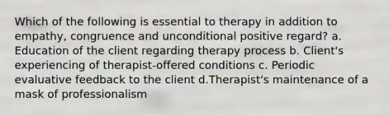 Which of the following is essential to therapy in addition to empathy, congruence and unconditional positive regard? a. Education of the client regarding therapy process b. Client's experiencing of therapist-offered conditions c. Periodic evaluative feedback to the client d.Therapist's maintenance of a mask of professionalism