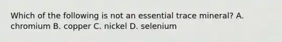 Which of the following is not an essential trace mineral? A. chromium B. copper C. nickel D. selenium