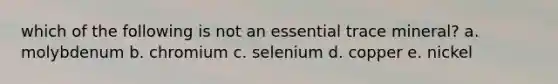 which of the following is not an essential trace mineral? a. molybdenum b. chromium c. selenium d. copper e. nickel